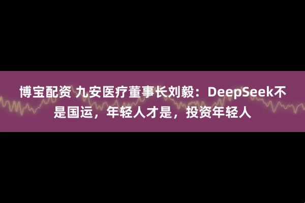博宝配资 九安医疗董事长刘毅：DeepSeek不是国运，年轻人才是，投资年轻人