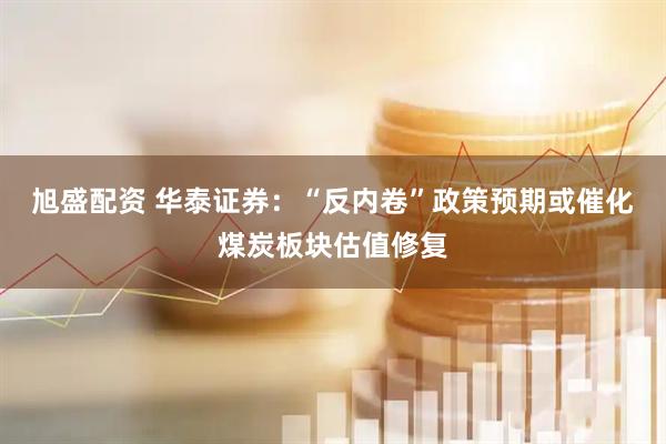 旭盛配资 华泰证券：“反内卷”政策预期或催化煤炭板块估值修复