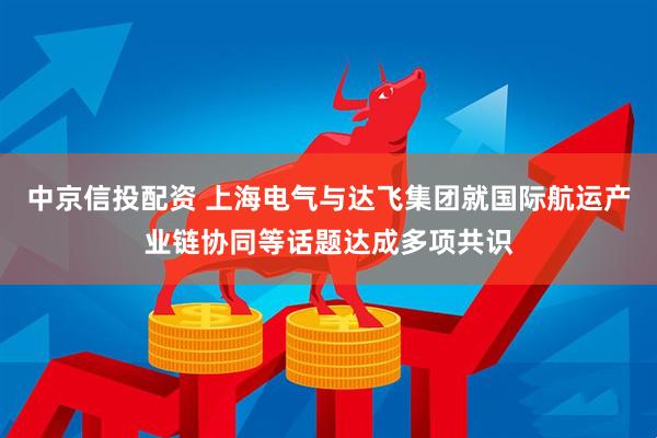 中京信投配资 上海电气与达飞集团就国际航运产业链协同等话题达成多项共识