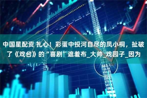 中国星配资 扎心！彩蛋中投河自尽的凤小桐，扯破了《戏台》的“喜剧”遮羞布_大帅_戏园子_因为