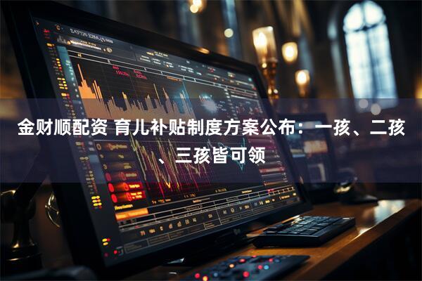 金财顺配资 育儿补贴制度方案公布：一孩、二孩、三孩皆可领