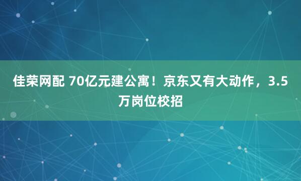 佳荣网配 70亿元建公寓！京东又有大动作，3.5万岗位校招