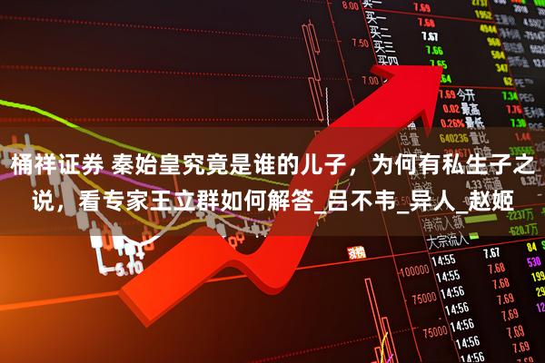 桶祥证券 秦始皇究竟是谁的儿子，为何有私生子之说，看专家王立群如何解答_吕不韦_异人_赵姬