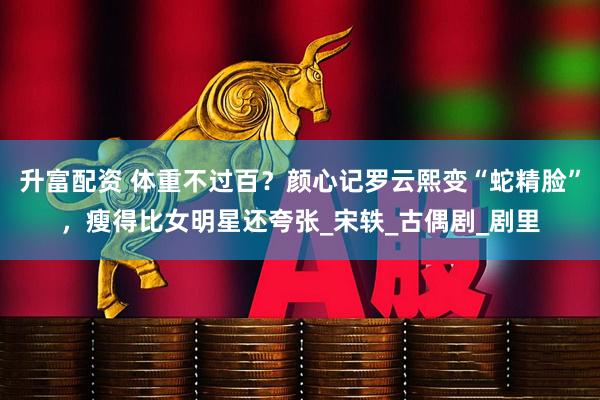 升富配资 体重不过百？颜心记罗云熙变“蛇精脸”，瘦得比女明星还夸张_宋轶_古偶剧_剧里