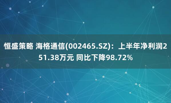 恒盛策略 海格通信(002465.SZ)：上半年净利润251.38万元 同比下降98.72%