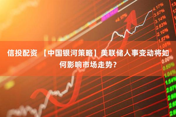 信投配资 【中国银河策略】美联储人事变动将如何影响市场走势？